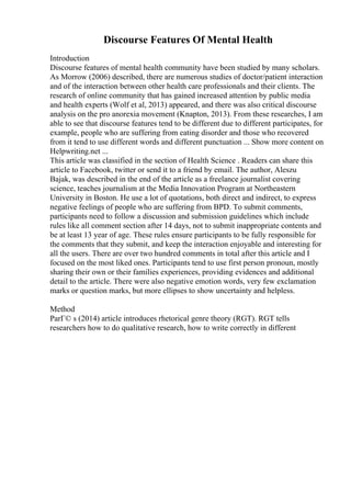 Discourse Features Of Mental Health
Introduction
Discourse features of mental health community have been studied by many scholars.
As Morrow (2006) described, there are numerous studies of doctor/patient interaction
and of the interaction between other health care professionals and their clients. The
research of online community that has gained increased attention by public media
and health experts (Wolf et al, 2013) appeared, and there was also critical discourse
analysis on the pro anorexia movement (Knapton, 2013). From these researches, I am
able to see that discourse features tend to be different due to different participates, for
example, people who are suffering from eating disorder and those who recovered
from it tend to use different words and different punctuation ... Show more content on
Helpwriting.net ...
This article was classified in the section of Health Science . Readers can share this
article to Facebook, twitter or send it to a friend by email. The author, Aleszu
Bajak, was described in the end of the article as a freelance journalist covering
science, teaches journalism at the Media Innovation Program at Northeastern
University in Boston. He use a lot of quotations, both direct and indirect, to express
negative feelings of people who are suffering from BPD. To submit comments,
participants need to follow a discussion and submission guidelines which include
rules like all comment section after 14 days, not to submit inappropriate contents and
be at least 13 year of age. These rules ensure participants to be fully responsible for
the comments that they submit, and keep the interaction enjoyable and interesting for
all the users. There are over two hundred comments in total after this article and I
focused on the most liked ones. Participants tend to use first person pronoun, mostly
sharing their own or their families experiences, providing evidences and additional
detail to the article. There were also negative emotion words, very few exclamation
marks or question marks, but more ellipses to show uncertainty and helpless.
Method
ParГ© s (2014) article introduces rhetorical genre theory (RGT). RGT tells
researchers how to do qualitative research, how to write correctly in different
 