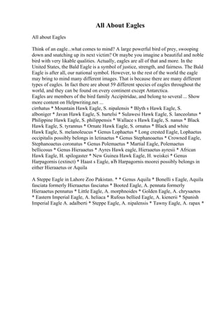 All About Eagles
All about Eagles
Think of an eagle...what comes to mind? A large powerful bird of prey, swooping
down and snatching up its next victim? Or maybe you imagine a beautiful and noble
bird with very likable qualities. Actually, eagles are all of that and more. In the
United States, the Bald Eagle is a symbol of justice, strength, and fairness. The Bald
Eagle is after all, our national symbol. However, to the rest of the world the eagle
may bring to mind many different images. That is because there are many different
types of eagles. In fact there are about 59 different species of eagles throughout the
world, and they can be found on every continent except Antarctica.
Eagles are members of the bird family Accipitridae, and belong to several ... Show
more content on Helpwriting.net ...
cirrhatus * Mountain Hawk Eagle, S. nipalensis * Blyth s Hawk Eagle, S.
alboniger * Javan Hawk Eagle, S. bartelsi * Sulawesi Hawk Eagle, S. lanceolatus *
Philippine Hawk Eagle, S. philippensis * Wallace s Hawk Eagle, S. nanus * Black
Hawk Eagle, S. tyrannus * Ornate Hawk Eagle, S. ornatus * Black and white
Hawk Eagle, S. melanoleucus * Genus Lophaetus * Long crested Eagle, Lophaetus
occipitalis possibly belongs in Ictinaetus * Genus Stephanoaetus * Crowned Eagle,
Stephanoaetus coronatus * Genus Polemaetus * Martial Eagle, Polemaetus
bellicosus * Genus Hieraaetus * Ayres Hawk eagle, Hieraaetus ayresii * African
Hawk Eagle, H. spilogaster * New Guinea Hawk Eagle, H. weiskei * Genus
Harpagornis (extinct) * Haast s Eagle, вЂ Harpagornis moorei possibly belongs in
either Hieraaetus or Aquila
A Steppe Eagle in Lahore Zoo Pakistan. * * Genus Aquila * Bonelli s Eagle, Aquila
fasciata formerly Hieraaetus fasciatus * Booted Eagle, A. pennata formerly
Hieraaetus pennatus * Little Eagle, A. morphnoides * Golden Eagle, A. chrysaetos
* Eastern Imperial Eagle, A. heliaca * Rufous bellied Eagle, A. kienerii * Spanish
Imperial Eagle A. adalberti * Steppe Eagle, A. nipalensis * Tawny Eagle, A. rapax *
 