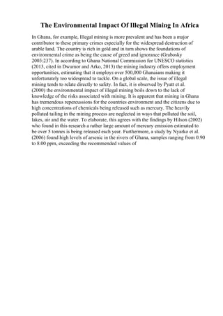The Environmental Impact Of Illegal Mining In Africa
In Ghana, for example, Illegal mining is more prevalent and has been a major
contributor to these primary crimes especially for the widespread destruction of
arable land. The country is rich in gold and in turn shows the foundations of
environmental crime as being the cause of greed and ignorance (Grabosky
2003:237). In according to Ghana National Commission for UNESCO statistics
(2013, cited in Dwumor and Arko, 2013) the mining industry offers employment
opportunities, estimating that it employs over 500,000 Ghanaians making it
unfortunately too widespread to tackle. On a global scale, the issue of illegal
mining tends to relate directly to safety. In fact, it is observed by Pyatt et al.
(2000) the environmental impact of illegal mining boils down to the lack of
knowledge of the risks associated with mining. It is apparent that mining in Ghana
has tremendous repercussions for the countries environment and the citizens due to
high concentrations of chemicals being released such as mercury. The heavily
polluted tailing in the mining process are neglected in ways that polluted the soil,
lakes, air and the water. To elaborate, this agrees with the findings by Hilson (2002)
who found in this research a rather large amount of mercury emission estimated to
be over 5 tonnes is being released each year. Furthermore, a study by Nyarko et al.
(2006) found high levels of arsenic in the rivers of Ghana, samples ranging from 0.90
to 8.00 ppm, exceeding the recommended values of
 