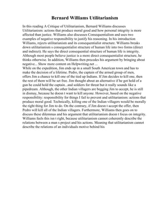 Bernard Williams Utilitarianism
In this reading A Critique of Utilitarianism, Bernard Williams discusses
Utilitarianism: actions that produce moral good and how personal integrity is more
affected than justice. Williams also discusses Consequentialism and uses two
examples of negative responsibility to justify his reasoning. In his introduction
Williams, rejects utilitarianism and its consequentialist structure. Williams breaks
down utilitarianism s consequentialist structure of human life into two forms (direct
and indirect). He says the direct consequential structure of human life is integrity.
Although most people believe justice is a more direct consequentialist structure, he
thinks otherwise. In addition, Williams then precedes his argument by bringing about
negative... Show more content on Helpwriting.net ...
While on the expedition, Jim ends up in a small South American town and has to
make the decision of a lifetime. Pedro, the captain of the armed group of men,
offers Jim a chance to kill one of the tied up Indians. If Jim decides to kill one, then
the rest of them will be set free. Jim thought about an alternative if he got hold of a
gun he could hold the captain...and soldiers for threat but it really sounds like a
pipedream. Although, the other Indian villagers are begging Jim to accept, he is still
in dismay, because he doesn t want to kill anyone. However, based on the negative
responsibility: responsibility for things I fail to prevent and utilitarianism: actions that
produce moral good. Technically, killing one of the Indian villagers would be morally
the right thing for Jim to do. On the contrary, if Jim doesn t accept the offer, then
Pedro will kill all of the Indian villagers. Furthermore, Williams then goes on to
discuss these dilemmas and his argument that utilitarianism doesn t focus on integrity.
Williams feels this isn t right, because utilitarianism cannot coherently describe the
relations between a man s project and his actions. Meaning that utilitarianism cannot
describe the relations of an individuals motive behind his
 