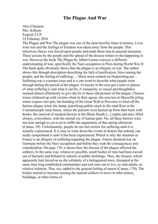 The Plague And War
Alex Chaisson
Mrs. Kilburn
English 2 CP
22 February 2016
The Plague and War The plague was one of the most horrific times in history. Lives
were lost and the feelings of freedom was taken away from the people. This
infectious illness was forced upon people and made them turn to unusual measures.
These actions by the people and the spread of the disease relates to the happening in
war. However the book The Plague by Albert Camus conveys a different
understanding of war, specifically the Nazi occupation in Paris during World War II.
The book quite obviously shows that the plague is an allegory of war. The author
shows this through description describing the lack of purification, force among the
people, and the feeling of suffering. ... Show more content on Helpwriting.net ...
Suffering was a constant issue and is a one word to describe what people went
through during the period of the plague. Everyone in the area got a taste or glance
of what suffering is and what it can be, A tranquility so casual and thoughtless
seemed almost effortlessly to give the lie to those old pictures of the plague: Chinese
towns cluttered up with victims silent in their agony; the convicts at Marseille piling
rotten corpses into pits; the building of the Great Wall in Provence to fend off the
furious plague wind; the damp, putrefying pallets stuck to the mud floor at the
Constantinople lazar house, where the patients were hauled up from their beds with
hooks; the carnival of masked doctors at the Black Death; [...] nights and days filled
always, everywhere, with the eternal cry of human pain. No, all these horrors were
not near enough as yet even to ruffle the equanimity of that spring afternoon
(Camus, 39). Unfortunately, people do not feel sorrow for suffering until it is
actually experienced. It is easy to write down the events in history but nobody can
really comprehend it until it has been experienced. Which is why the situation in
France is an allegory of suffering regarding the plague. France declared war on
Germany before the Nazi occupation and before they took the consequences into
consideration. On page 170, it shows how the disease of the plague affected the
soldiers, In the same way, whenever possible, small bodies of men had been moved
out of barracks and billeted in schools or public buildings. Thus, the disease, which
apparently had forced on us the solidarity of a beleaguered town, disrupted at the
same time long established communities and sent men out to live, as individuals, in
relative isolation. This, too, added to the general feeling of unrest (Camus, 170). The
bodies started to increase causing the injured soldiers to move to other places,
buildings, or other forms of
 
