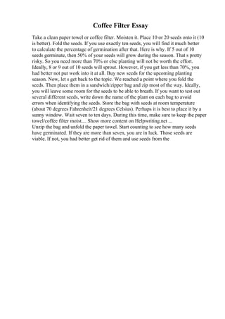 Coffee Filter Essay
Take a clean paper towel or coffee filter. Moisten it. Place 10 or 20 seeds onto it (10
is better). Fold the seeds. If you use exactly ten seeds, you will find it much better
to calculate the percentage of germination after that. Here is why. If 5 out of 10
seeds germinate, then 50% of your seeds will grow during the season. That s pretty
risky. So you need more than 70% or else planting will not be worth the effort.
Ideally, 8 or 9 out of 10 seeds will sprout. However, if you get less than 70%, you
had better not put work into it at all. Buy new seeds for the upcoming planting
season. Now, let s get back to the topic. We reached a point where you fold the
seeds. Then place them in a sandwich/zipper bag and zip most of the way. Ideally,
you will leave some room for the seeds to be able to breath. If you want to test out
several different seeds, write down the name of the plant on each bag to avoid
errors when identifying the seeds. Store the bag with seeds at room temperature
(about 70 degrees Fahrenheit/21 degrees Celsius). Perhaps it is best to place it by a
sunny window. Wait seven to ten days. During this time, make sure to keep the paper
towel/coffee filter moist.... Show more content on Helpwriting.net ...
Unzip the bag and unfold the paper towel. Start counting to see how many seeds
have germinated. If they are more than seven, you are in luck. Those seeds are
viable. If not, you had better get rid of them and use seeds from the
 