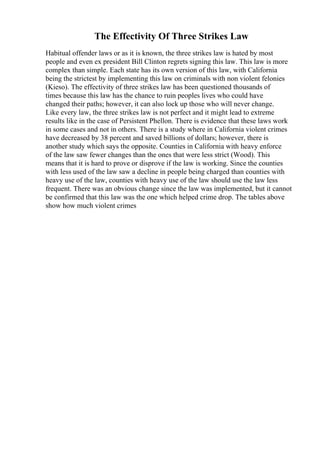 The Effectivity Of Three Strikes Law
Habitual offender laws or as it is known, the three strikes law is hated by most
people and even ex president Bill Clinton regrets signing this law. This law is more
complex than simple. Each state has its own version of this law, with California
being the strictest by implementing this law on criminals with non violent felonies
(Kieso). The effectivity of three strikes law has been questioned thousands of
times because this law has the chance to ruin peoples lives who could have
changed their paths; however, it can also lock up those who will never change.
Like every law, the three strikes law is not perfect and it might lead to extreme
results like in the case of Persistent Phellon. There is evidence that these laws work
in some cases and not in others. There is a study where in California violent crimes
have decreased by 38 percent and saved billions of dollars; however, there is
another study which says the opposite. Counties in California with heavy enforce
of the law saw fewer changes than the ones that were less strict (Wood). This
means that it is hard to prove or disprove if the law is working. Since the counties
with less used of the law saw a decline in people being charged than counties with
heavy use of the law, counties with heavy use of the law should use the law less
frequent. There was an obvious change since the law was implemented, but it cannot
be confirmed that this law was the one which helped crime drop. The tables above
show how much violent crimes
 