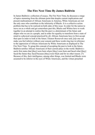 The Fire Next Time By James Baldwin
In James Baldwin s collection of essays, The Fire Next Time, he discusses a range
of topics stemming from the ultimate point that despite current implications and
present maltreatment of African Americans in America, White Americans are not
the only ones who contribute to the inferiority of Blacks. It is a collective action
problem that has to be realized on both sides of this issue. In order for the nation to
move on as a whole and get somewhere past this, Blacks and Whites have to work
together in an attempt to realize that the past is a determinant of the future and
shapes who we are as a people, and in order for equality to transform from a state of
mind to a physical concept practiced by all, African Americans have to first accept
their past in order to look to the future. Eleanor Roosevelt once said, [n]o one can
make you feel inferior without your consent and these words ring true in reference
to the oppression of African Americans by White Americans as displayed in The
Fire Next Time. To grasp this concept of accepting the past to look to the future,
Baldwin notifies African Americans of their current place in the world. Baldwin s
uncle first states that [they] were born where [they] were born and faced what [they]
faced the future they faced because [they] were black and for no other reason. (7)
Because of this, their intelligence, among other things, was limited and Blacks were
assumed to be inferior in the eyes of White Americans, and the virtues preached
 