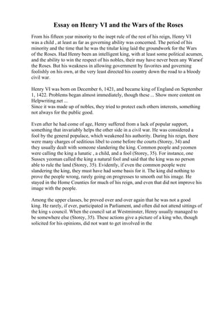 Essay on Henry VI and the Wars of the Roses
From his fifteen year minority to the inept rule of the rest of his reign, Henry VI
was a child , at least as far as governing ability was concerned. The period of his
minority and the time that he was the titular king laid the groundwork for the Wars
of the Roses. Had Henry been an intelligent king, with at least some political acumen,
and the ability to win the respect of his nobles, their may have never been any Warsof
the Roses. But his weakness in allowing government by favorites and governing
foolishly on his own, at the very least directed his country down the road to a bloody
civil war.
Henry VI was born on December 6, 1421, and became king of England on September
1, 1422. Problems began almost immediately, though these ... Show more content on
Helpwriting.net ...
Since it was made up of nobles, they tried to protect each others interests, something
not always for the public good.
Even after he had come of age, Henry suffered from a lack of popular support,
something that invariably helps the other side in a civil war. He was considered a
fool by the general populace, which weakened his authority. During his reign, there
were many charges of seditious libel to come before the courts (Storey, 34) and
they usually dealt with someone slandering the king. Common people and yeomen
were calling the king a lunatic , a child, and a fool (Storey, 35). For instance, one
Sussex yeoman called the king a natural fool and said that the king was no person
able to rule the land (Storey, 35). Evidently, if even the common people were
slandering the king, they must have had some basis for it. The king did nothing to
prove the people wrong, rarely going on progresses to smooth out his image. He
stayed in the Home Counties for much of his reign, and even that did not improve his
image with the people.
Among the upper classes, he proved over and over again that he was not a good
king. He rarely, if ever, participated in Parliament, and often did not attend sittings of
the king s council. When the council sat at Westminster, Henry usually managed to
be somewhere else (Storey, 35). These actions give a picture of a king who, though
solicited for his opinions, did not want to get involved in the
 