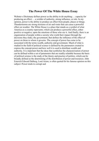 The Power Of The White House Essay
Webster s Dictionary defines power as the ability to do anything; ... capacity for
producing an effect; ... a wielder of authority, strong influence, or rule. In my
opinion, power is the ability to produce an effect from people, places or things.
Thunderstorms are strong mixtures of air and water that can cause a powerful
effect on weather. The White House is a place that stands as a symbol of what
America as a country represents; which can produce a powerful effect, either
positive or negative, upon the emotions of those who see it. And finally, there is an
organization of people within a society who wield their impact through the
decisions they make, the government, that defines the influence of the effect of
power on those to whom it governs. The concept of power has come to be
associated with the terms wealth, authority and government. Much of what is
studied in the field of political science is defined by the parameters created to
express the concept power and how well it is used to distribute wealth and
authority. It is important that the ideas that symbolize the characterization of power
can be defined within a set of parameters that are readily relatable because the basis
of political science is the study of the theory and practice of politics, which can be
broadly defined as the determining of the distribution of power and resources. John
Emerich Edward Dalberg, Lord Acton, is often quoted for his famous opinion on this
subject: Power tends to corrupt and
 