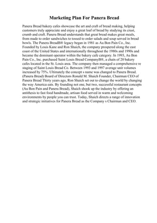 Marketing Plan For Panera Bread
Panera Bread bakery cafes showcase the art and craft of bread making, helping
customers truly appreciate and enjoy a great loaf of bread by studying its crust,
crumb and craft. Panera Bread understands that great bread makes great meals,
from made to order sandwiches to tossed to order salads and soup served in bread
bowls. The Panera BreadВ® legacy began in 1981 as Au Bon Pain Co., Inc.
Founded by Louis Kane and Ron Shaich, the company prospered along the east
coast of the United States and internationally throughout the 1980s and 1990s and
became the dominant operator within the bakery cafe category. In 1993, Au Bon
Pain Co., Inc. purchased Saint Louis Bread CompanyВ®, a chain of 20 bakery
cafes located in the St. Louis area. The company then managed a comprehensive re
staging of Saint Louis Bread Co. Between 1993 and 1997 average unit volumes
increased by 75%. Ultimately the concept s name was changed to Panera Bread.
(Panera Bread) Board of Directors Ronald M. Shaich Founder, Chairman CEO of
Panera Bread Thirty years ago, Ron Shaich set out to change the world by changing
the way America eats. By founding not one, but two, successful restaurant concepts
(Au Bon Pain and Panera Bread), Shaich shook up the industry by offering an
antithesis to fast food handmade, artisan food served in warm and welcoming
environments by people you can trust. Today, Shaich directs a range of innovation
and strategic initiatives for Panera Bread as the Company s Chairman and CEO.
 