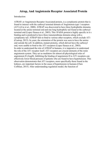 Atrap, And Angiotensin Receptor Associated Protein
Introduction:
ATRAP, or Angiotensin Receptor Associated protein, is a cytoplasmic protein that is
found to interact with the carboxyl terminal domain of Angiotensin type 1 receptors
(AT1) (Cui et al., 2000). ATRAP was discovered to have three hydrophobic domains
located at the amino terminal end and one long hydrophilic tail found at the carboxyl
terminal end (Lopez Ilasaca et al., 2003). This 18 kDA protein is highly specific in it s
binding and is predicted to have three transmembrane domains along with a
cytoplasmic tail. ATRAP fails to bind to various other receptors, which exclude AT1
(Castrop, 2015). In yeast, the orientation of the protein was seen to have the amino
end outside the cell. In addition, mutant proteins, which did not have the carboxyl
end, were unable to bind to the AT1 receptors (Lopez Ilasaca et al., 2003).
In order to understand the role of ATRAP in humans, it is imperative to understand
the role of the AT1 receptor itself. AT1 receptors are crucial elements of the renin
angiotensin system. They act as mediators for almost all physiological roles of
angiotensin II (AngII). Inhibiting the binding of angiotensin II to AT1 receptors can
effectively lower blood pressure of patients who are found to have hypertension. This
observation demonstrates that AT1 receptors, more specifically those found in the
kidneys, are important factors in the cause of hypertension in humans (Chen
Coffman, 2015). After understanding regulation model, the function of
 