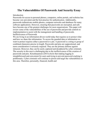 The Vulnerabilities Of Passwords And Security Essay
Introduction
Passwords for access to personal phones, computers, online portals, and websites has
become very prevalent and the best practice for authentication. Additionally,
passwords authenticate mobile phones, computer networks and databases for many
software applications. However, ensuring that passwords are encrypted, and safe
have become one of the greatest challenges for most organizations. This paper will
review some of the vulnerabilities of the use of passwords and provide controls to
implementation to assist with the management and handling of passwords.
Ineffectiveness of Passwords
We are living in an information driven world today that requires us to protect what
and how we share this information. To access the guarded data or information we
want to protect requires either a password or a pin. A password is a string or group of
combined characters precise in length. Passwords and pins are suppositional, and
more consideration is seriously required. They are the primary defense against
intrusion. However, they can be easily captured and deciphered by cyber criminals.
The security in this area is challenging due to the ineffectiveness of the creation of
passwords and pins. Kirushnaamoni (2013) elicits that making logging in
straightforward and convenient for users and trying to prevent password cracking is
problematic. Cyber criminals will continue to persist and target the vulnerabilities in
this area. Therefore, personally, financial, health and
 