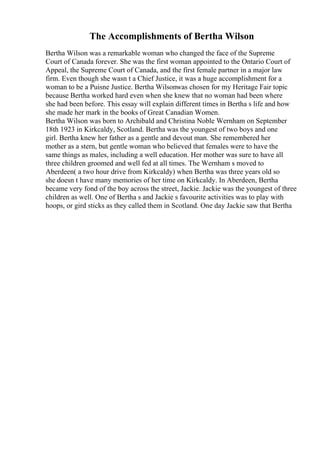 The Accomplishments of Bertha Wilson
Bertha Wilson was a remarkable woman who changed the face of the Supreme
Court of Canada forever. She was the first woman appointed to the Ontario Court of
Appeal, the Supreme Court of Canada, and the first female partner in a major law
firm. Even though she wasn t a Chief Justice, it was a huge accomplishment for a
woman to be a Puisne Justice. Bertha Wilsonwas chosen for my Heritage Fair topic
because Bertha worked hard even when she knew that no woman had been where
she had been before. This essay will explain different times in Bertha s life and how
she made her mark in the books of Great Canadian Women.
Bertha Wilson was born to Archibald and Christina Noble Wernham on September
18th 1923 in Kirkcaldy, Scotland. Bertha was the youngest of two boys and one
girl. Bertha knew her father as a gentle and devout man. She remembered her
mother as a stern, but gentle woman who believed that females were to have the
same things as males, including a well education. Her mother was sure to have all
three children groomed and well fed at all times. The Wernham s moved to
Aberdeen( a two hour drive from Kirkcaldy) when Bertha was three years old so
she doesn t have many memories of her time on Kirkcaldy. In Aberdeen, Bertha
became very fond of the boy across the street, Jackie. Jackie was the youngest of three
children as well. One of Bertha s and Jackie s favourite activities was to play with
hoops, or gird sticks as they called them in Scotland. One day Jackie saw that Bertha
 