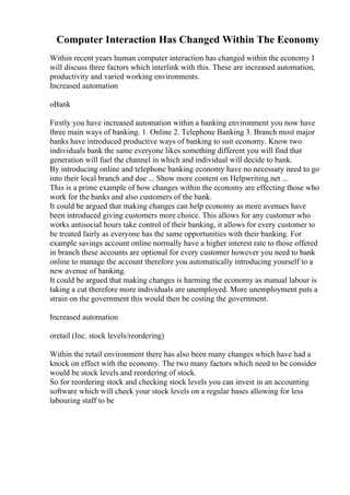 Computer Interaction Has Changed Within The Economy
Within recent years human computer interaction has changed within the economy I
will discuss three factors which interlink with this. These are increased automation,
productivity and varied working environments.
Increased automation
oBank
Firstly you have increased automation within a banking environment you now have
three main ways of banking. 1. Online 2. Telephone Banking 3. Branch most major
banks have introduced productive ways of banking to suit economy. Know two
individuals bank the same everyone likes something different you will find that
generation will fuel the channel in which and individual will decide to bank.
By introducing online and telephone banking economy have no necessary need to go
into their local branch and due ... Show more content on Helpwriting.net ...
This is a prime example of how changes within the economy are effecting those who
work for the banks and also customers of the bank.
It could be argued that making changes can help economy as more avenues have
been introduced giving customers more choice. This allows for any customer who
works antisocial hours take control of their banking, it allows for every customer to
be treated fairly as everyone has the same opportunities with their banking. For
example savings account online normally have a higher interest rate to those offered
in branch these accounts are optional for every customer however you need to bank
online to manage the account therefore you automatically introducing yourself to a
new avenue of banking.
It could be argued that making changes is harming the economy as manual labour is
taking a cut therefore more individuals are unemployed. More unemployment puts a
strain on the government this would then be costing the government.
Increased automation
oretail (Inc. stock levels/reordering)
Within the retail environment there has also been many changes which have had a
knock on effect with the economy. The two many factors which need to be consider
would be stock levels and reordering of stock.
So for reordering stock and checking stock levels you can invest in an accounting
software which will check your stock levels on a regular bases allowing for less
labouring staff to be
 