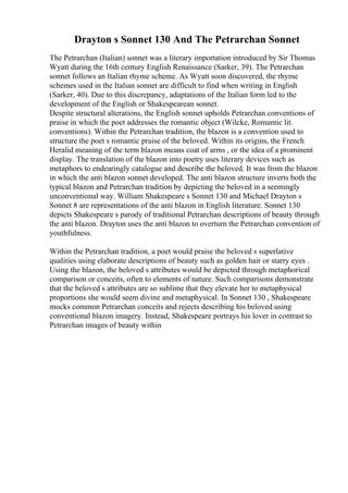 Drayton s Sonnet 130 And The Petrarchan Sonnet
The Petrarchan (Italian) sonnet was a literary importation introduced by Sir Thomas
Wyatt during the 16th century English Renaissance (Sarker, 39). The Petrarchan
sonnet follows an Italian rhyme scheme. As Wyatt soon discovered, the rhyme
schemes used in the Italian sonnet are difficult to find when writing in English
(Sarker, 40). Due to this discrepancy, adaptations of the Italian form led to the
development of the English or Shakespearean sonnet.
Despite structural alterations, the English sonnet upholds Petrarchan conventions of
praise in which the poet addresses the romantic object (Wilcke, Romantic lit.
conventions). Within the Petrarchan tradition, the blazon is a convention used to
structure the poet s romantic praise of the beloved. Within its origins, the French
Heralid meaning of the term blazon means coat of arms , or the idea of a prominent
display. The translation of the blazon into poetry uses literary devices such as
metaphors to endearingly catalogue and describe the beloved. It was from the blazon
in which the anti blazon sonnet developed. The anti blazon structure inverts both the
typical blazon and Petrarchan tradition by depicting the beloved in a seemingly
unconventional way. William Shakespeare s Sonnet 130 and Michael Drayton s
Sonnet 8 are representations of the anti blazon in English literature. Sonnet 130
depicts Shakespeare s parody of traditional Petrarchan descriptions of beauty through
the anti blazon. Drayton uses the anti blazon to overturn the Petrarchan convention of
youthfulness.
Within the Petrarchan tradition, a poet would praise the beloved s superlative
qualities using elaborate descriptions of beauty such as golden hair or starry eyes .
Using the blazon, the beloved s attributes would be depicted through metaphorical
comparison or conceits, often to elements of nature. Such comparisons demonstrate
that the beloved s attributes are so sublime that they elevate her to metaphysical
proportions she would seem divine and metaphysical. In Sonnet 130 , Shakespeare
mocks common Petrarchan conceits and rejects describing his beloved using
conventional blazon imagery. Instead, Shakespeare portrays his lover in contrast to
Petrarchan images of beauty within
 
