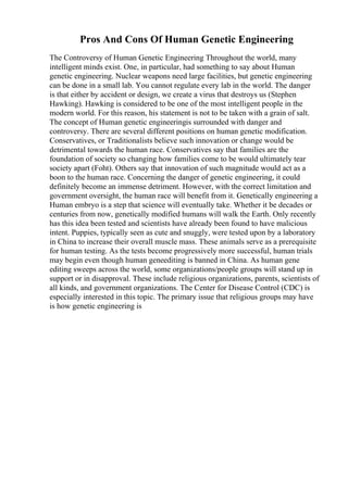 Pros And Cons Of Human Genetic Engineering
The Controversy of Human Genetic Engineering Throughout the world, many
intelligent minds exist. One, in particular, had something to say about Human
genetic engineering. Nuclear weapons need large facilities, but genetic engineering
can be done in a small lab. You cannot regulate every lab in the world. The danger
is that either by accident or design, we create a virus that destroys us (Stephen
Hawking). Hawking is considered to be one of the most intelligent people in the
modern world. For this reason, his statement is not to be taken with a grain of salt.
The concept of Human genetic engineeringis surrounded with danger and
controversy. There are several different positions on human genetic modification.
Conservatives, or Traditionalists believe such innovation or change would be
detrimental towards the human race. Conservatives say that families are the
foundation of society so changing how families come to be would ultimately tear
society apart (Foht). Others say that innovation of such magnitude would act as a
boon to the human race. Concerning the danger of genetic engineering, it could
definitely become an immense detriment. However, with the correct limitation and
government oversight, the human race will benefit from it. Genetically engineering a
Human embryo is a step that science will eventually take. Whether it be decades or
centuries from now, genetically modified humans will walk the Earth. Only recently
has this idea been tested and scientists have already been found to have malicious
intent. Puppies, typically seen as cute and snuggly, were tested upon by a laboratory
in China to increase their overall muscle mass. These animals serve as a prerequisite
for human testing. As the tests become progressively more successful, human trials
may begin even though human geneediting is banned in China. As human gene
editing sweeps across the world, some organizations/people groups will stand up in
support or in disapproval. These include religious organizations, parents, scientists of
all kinds, and government organizations. The Center for Disease Control (CDC) is
especially interested in this topic. The primary issue that religious groups may have
is how genetic engineering is
 