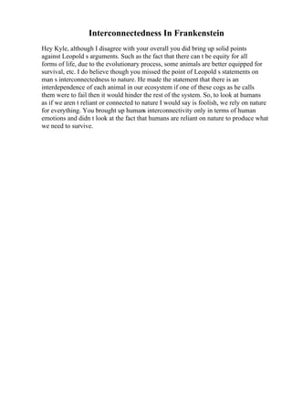 Interconnectedness In Frankenstein
Hey Kyle, although I disagree with your overall you did bring up solid points
against Leopold s arguments. Such as the fact that there can t be equity for all
forms of life, due to the evolutionary process, some animals are better equipped for
survival, etc. I do believe though you missed the point of Leopold s statements on
man s interconnectedness to nature. He made the statement that there is an
interdependence of each animal in our ecosystem if one of these cogs as he calls
them were to fail then it would hinder the rest of the system. So, to look at humans
as if we aren t reliant or connected to nature I would say is foolish, we rely on nature
for everything. You brought up humans interconnectivity only in terms of human
emotions and didn t look at the fact that humans are reliant on nature to produce what
we need to survive.
 