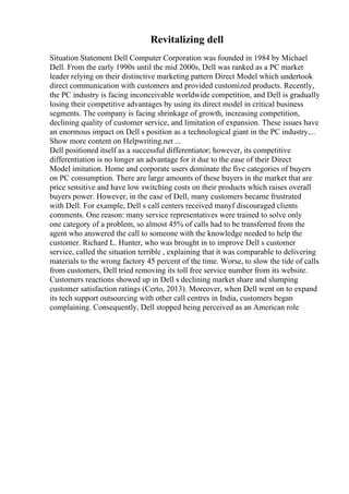 Revitalizing dell
Situation Statement Dell Computer Corporation was founded in 1984 by Michael
Dell. From the early 1990s until the mid 2000s, Dell was ranked as a PC market
leader relying on their distinctive marketing pattern Direct Model which undertook
direct communication with customers and provided customized products. Recently,
the PC industry is facing inconceivable worldwide competition, and Dell is gradually
losing their competitive advantages by using its direct model in critical business
segments. The company is facing shrinkage of growth, increasing competition,
declining quality of customer service, and limitation of expansion. These issues have
an enormous impact on Dell s position as a technological giant in the PC industry....
Show more content on Helpwriting.net ...
Dell positioned itself as a successful differentiator; however, its competitive
differentiation is no longer an advantage for it due to the ease of their Direct
Model imitation. Home and corporate users dominate the five categories of buyers
on PC consumption. There are large amounts of these buyers in the market that are
price sensitive and have low switching costs on their products which raises overall
buyers power. However, in the case of Dell, many customers became frustrated
with Dell. For example, Dell s call centers received manyf discouraged clients
comments. One reason: many service representatives were trained to solve only
one category of a problem, so almost 45% of calls had to be transferred from the
agent who answered the call to someone with the knowledge needed to help the
customer. Richard L. Hunter, who was brought in to improve Dell s customer
service, called the situation terrible , explaining that it was comparable to delivering
materials to the wrong factory 45 percent of the time. Worse, to slow the tide of calls
from customers, Dell tried removing its toll free service number from its website.
Customers reactions showed up in Dell s declining market share and slumping
customer satisfaction ratings (Certo, 2013). Moreover, when Dell went on to expand
its tech support outsourcing with other call centres in India, customers began
complaining. Consequently, Dell stopped being perceived as an American role
 