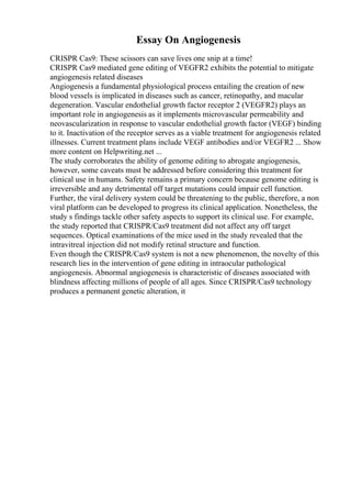 Essay On Angiogenesis
CRISPR Cas9: These scissors can save lives one snip at a time!
CRISPR Cas9 mediated gene editing of VEGFR2 exhibits the potential to mitigate
angiogenesis related diseases
Angiogenesis a fundamental physiological process entailing the creation of new
blood vessels is implicated in diseases such as cancer, retinopathy, and macular
degeneration. Vascular endothelial growth factor receptor 2 (VEGFR2) plays an
important role in angiogenesis as it implements microvascular permeability and
neovascularization in response to vascular endothelial growth factor (VEGF) binding
to it. Inactivation of the receptor serves as a viable treatment for angiogenesis related
illnesses. Current treatment plans include VEGF antibodies and/or VEGFR2 ... Show
more content on Helpwriting.net ...
The study corroborates the ability of genome editing to abrogate angiogenesis,
however, some caveats must be addressed before considering this treatment for
clinical use in humans. Safety remains a primary concern because genome editing is
irreversible and any detrimental off target mutations could impair cell function.
Further, the viral delivery system could be threatening to the public, therefore, a non
viral platform can be developed to progress its clinical application. Nonetheless, the
study s findings tackle other safety aspects to support its clinical use. For example,
the study reported that CRISPR/Cas9 treatment did not affect any off target
sequences. Optical examinations of the mice used in the study revealed that the
intravitreal injection did not modify retinal structure and function.
Even though the CRISPR/Cas9 system is not a new phenomenon, the novelty of this
research lies in the intervention of gene editing in intraocular pathological
angiogenesis. Abnormal angiogenesis is characteristic of diseases associated with
blindness affecting millions of people of all ages. Since CRISPR/Cas9 technology
produces a permanent genetic alteration, it
 
