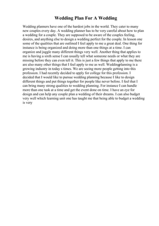 Wedding Plan For A Wedding
Wedding planners have one of the hardest jobs in the world. They cater to many
new couples every day. A wedding planner has to be very careful about how to plan
a wedding for a couple. They are supposed to be aware of the couples feeling,
desires, and anything else to design a wedding perfect for the couple. In lesson one
some of the qualities that are outlined I feel apply to me a great deal. One thing for
instance is being organized and doing more than one things at a time. I can
organize and juggle many different things very well. Another thing that applies to
me is having a sixth sense I can usually tell what someone needs or what they are
missing before they can even tell it. This is just a few things that apply to me there
are also many other things that I feel apply to me as well. Weddingplanning is a
growing industry in today s times. We are seeing more people getting into this
profession. I had recently decided to apply for college for this profession. I
decided that I would like to pursue wedding planning because I like to design
different things and put things together for people like never before. I feel that I
can bring many strong qualities to wedding planning. For instance I can handle
more than one task at a time and get the event done on time. I have an eye for
design and can help any couple plan a wedding of their dreams. I can also budget
very well which learning unit one has taught me that being able to budget a wedding
is very
 