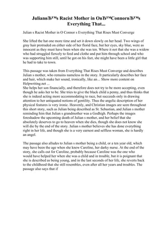 JulianвЂ™s Racist Mother in OвЂ™ConnorвЂ™s
Everything That...
Julian s Racist Mother in O Connor s Everything That Rises Must Converge
She lifted the hat one more time and set it down slowly on her head. Two wings of
gray hair protruded on either side of her florid face, but her eyes, sky blue, were as
innocent as they must have been when she was ten. Where it not that she was a widow
who had struggled fiercely to feed and clothe and put him through school and who
was supporting him still, until he got on his feet, she might have been a little girl that
he had to take to town.
This passage was taken from Everything That Rises Must Converge and describes
Julian s mother, who remains nameless in the story. It particularly describes her face
and hair, which make her sound, ironically, like an... Show more content on
Helpwriting.net ...
She helps her son financially, and therefore does not try to be more accepting, even
though he asks her to be. She tries to give the black child a penny, and thus thinks that
she is indeed acting more accommodating to race, but succeeds only in drawing
attention to her antiquated notions of gentility. Thus the angelic description of her
physical features is very ironic. Heavenly, and Christian images are seen throughout
this short story, such as Julian being described as St. Sebastian, and Julian s mother
reminding him that Julian s grandmother was a Godhigh. Perhaps the images
foreshadow the upcoming death of Julian s mother, and her belief that she
absolutely deserves to go to heaven when she dies, though she does not know she
will die by the end of the story. Julian s mother believes she has done everything
right in her life, and though she is a very earnest and selfless woman, she is hardly
an angel.
The passage also alludes to Julian s mother being a child, or a ten year old, which
may have been the age when she knew Caroline, her darky nurse. At the end of the
story, she calls out for Caroline, probably because Caroline was the one who
would have helped her when she was a child and in trouble, but it is poignant that
she is described as being young, and in the last seconds of her life, she reverts back
to the childhood that she still resembles, even after all her years and troubles. The
passage also says that if
 