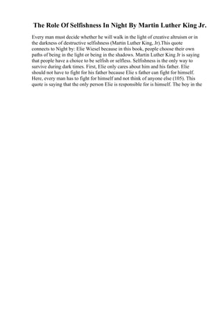 The Role Of Selfishness In Night By Martin Luther King Jr.
Every man must decide whether he will walk in the light of creative altruism or in
the darkness of destructive selfishness (Martin Luther King, Jr).This quote
connects to Night by: Elie Wiesel because in this book, people choose their own
paths of being in the light or being in the shadows. Martin Luther King Jr is saying
that people have a choice to be selfish or selfless. Selfishness is the only way to
survive during dark times. First, Elie only cares about him and his father. Elie
should not have to fight for his father because Elie s father can fight for himself.
Here, every man has to fight for himself and not think of anyone else (105). This
quote is saying that the only person Elie is responsible for is himself. The boy in the
 