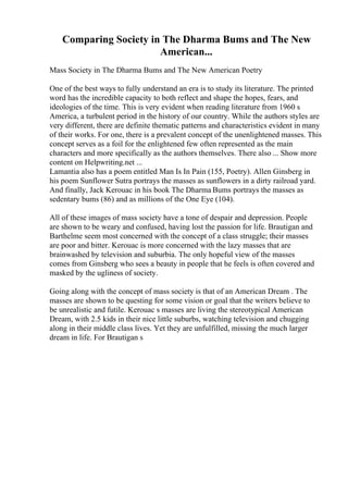 Comparing Society in The Dharma Bums and The New
American...
Mass Society in The Dharma Bums and The New American Poetry
One of the best ways to fully understand an era is to study its literature. The printed
word has the incredible capacity to both reflect and shape the hopes, fears, and
ideologies of the time. This is very evident when reading literature from 1960 s
America, a turbulent period in the history of our country. While the authors styles are
very different, there are definite thematic patterns and characteristics evident in many
of their works. For one, there is a prevalent concept of the unenlightened masses. This
concept serves as a foil for the enlightened few often represented as the main
characters and more specifically as the authors themselves. There also ... Show more
content on Helpwriting.net ...
Lamantia also has a poem entitled Man Is In Pain (155, Poetry). Allen Ginsberg in
his poem Sunflower Sutra portrays the masses as sunflowers in a dirty railroad yard.
And finally, Jack Kerouac in his book The Dharma Bums portrays the masses as
sedentary bums (86) and as millions of the One Eye (104).
All of these images of mass society have a tone of despair and depression. People
are shown to be weary and confused, having lost the passion for life. Brautigan and
Barthelme seem most concerned with the concept of a class struggle; their masses
are poor and bitter. Kerouac is more concerned with the lazy masses that are
brainwashed by television and suburbia. The only hopeful view of the masses
comes from Ginsberg who sees a beauty in people that he feels is often covered and
masked by the ugliness of society.
Going along with the concept of mass society is that of an American Dream . The
masses are shown to be questing for some vision or goal that the writers believe to
be unrealistic and futile. Kerouac s masses are living the stereotypical American
Dream, with 2.5 kids in their nice little suburbs, watching television and chugging
along in their middle class lives. Yet they are unfulfilled, missing the much larger
dream in life. For Brautigan s
 