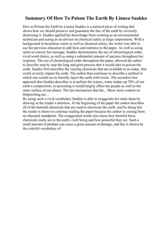 Summary Of How To Poison The Earth By Linnea Saukko
How to Poison the Earth by Linnea Saukko is a satirical piece of writing that
shows how we should preserve and guarantee the fate of the earth by inversely
destroying it. Saukko applied her knowledge from working as an environmental
technician and acting as an advisor on chemical safety at large corporations. With a
background in hazardous waste as well as chemical safety, the writer was able to
use her previous education to add facts and statistics to the paper. As well as using
satire to convey her message, Saukko demonstrates the use of chronological order,
vivid word choice, as well as using a substantial amount of sarcasm throughout her
response. The use of chronological order throughout the paper, allowed the author
to describe step by step the long and grim process that it would take to poison the
earth. Saukko first describes the varying chemicals that are available to us today, that
could severely impact the earth. The author then continues to describe a method in
which one would use to literally inject the earth with toxins. The second to last
approach that Saukko describes is to pollute the waters, water makes up 70% of our
earth s composition, so poisoning it would largely affect the people as well as the
outer surface of our planet. The last mechanism that the... Show more content on
Helpwriting.net ...
By using such a vivid vocabulary Saukko is able to exaggerate her main ideas by
drawing in the reader s attention. At the beginning of the paper the author describes
all of the harmful chemicals that are used to intoxicate the earth, and by doing this
the reader is drawn to continue reading the paper because the author is coming from
an educated standpoint. The exaggerated words also stress how harmful these
chemicals really are to the earth s well being and how powerful they are. Such a
small amount of product can cause a great amount of damage, and this is shown by
the colorful vocabulary of
 