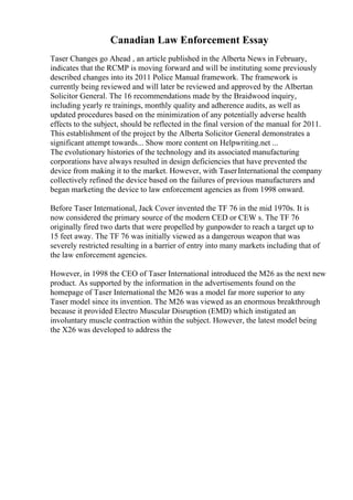 Canadian Law Enforcement Essay
Taser Changes go Ahead , an article published in the Alberta News in February,
indicates that the RCMP is moving forward and will be instituting some previously
described changes into its 2011 Police Manual framework. The framework is
currently being reviewed and will later be reviewed and approved by the Albertan
Solicitor General. The 16 recommendations made by the Braidwood inquiry,
including yearly re trainings, monthly quality and adherence audits, as well as
updated procedures based on the minimization of any potentially adverse health
effects to the subject, should be reflected in the final version of the manual for 2011.
This establishment of the project by the Alberta Solicitor General demonstrates a
significant attempt towards... Show more content on Helpwriting.net ...
The evolutionary histories of the technology and its associated manufacturing
corporations have always resulted in design deficiencies that have prevented the
device from making it to the market. However, with TaserInternational the company
collectively refined the device based on the failures of previous manufacturers and
began marketing the device to law enforcement agencies as from 1998 onward.
Before Taser International, Jack Cover invented the TF 76 in the mid 1970s. It is
now considered the primary source of the modern CED or CEW s. The TF 76
originally fired two darts that were propelled by gunpowder to reach a target up to
15 feet away. The TF 76 was initially viewed as a dangerous weapon that was
severely restricted resulting in a barrier of entry into many markets including that of
the law enforcement agencies.
However, in 1998 the CEO of Taser International introduced the M26 as the next new
product. As supported by the information in the advertisements found on the
homepage of Taser International the M26 was a model far more superior to any
Taser model since its invention. The M26 was viewed as an enormous breakthrough
because it provided Electro Muscular Disruption (EMD) which instigated an
involuntary muscle contraction within the subject. However, the latest model being
the X26 was developed to address the
 