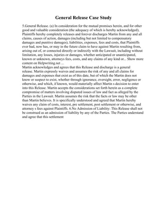 General Release Case Study
5.General Release. (a) In consideration for the mutual promises herein, and for other
good and valuable consideration (the adequacy of which is hereby acknowledged),
Plaintiffs hereby completely releases and forever discharges Martin from any and all
claims, causes of action, damages (including but not limited to compensatory
damages and punitive damages), liabilities, expenses, fees and costs, that Plaintiffs
ever had, now has, or may in the future claim to have against Martin resulting from,
arising out of, or connected directly or indirectly with the Lawsuit, including without
limitation, any losses, injuries or damages, whether anticipated or unanticipated,
known or unknown, attorneys fees, costs, and any claims of any kind or... Show more
content on Helpwriting.net ...
Martin acknowledges and agrees that this Release and discharge is a general
release. Martin expressly waives and assumes the risk of any and all claims for
damages and expenses that exist as of this date, but of which the Martin does not
know or suspect to exist, whether through ignorance, oversight, error, negligence or
otherwise, and which, if known, would materially affect Martin s decision to enter
into this Release. Martin accepts the considerations set forth herein as a complete
compromise of matters involving disputed issues of law and fact as alleged by the
Parties in the Lawsuit. Martin assumes the risk that the facts or law may be other
than Martin believes. It is specifically understood and agreed that Martin hereby
waives any claim of costs, interest, pre settlement, post settlement or otherwise, and
attorney s fees against Plaintiffs. 6.No Admission of Liability: This Release shall not
be construed as an admission of liability by any of the Parties. The Parties understand
and agree that this settlement
 