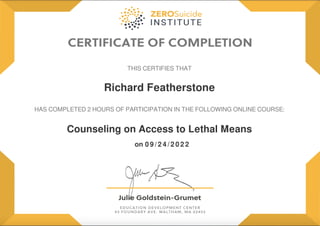 Richard Featherstone
Counseling on Access to Lethal Means
0 9 / 2 4 / 2 0 2 2
on
THIS CERTIFIES THAT
HAS COMPLETED 2 HOURS OF PARTICIPATION IN THE FOLLOWING ONLINE COURSE:
Powered by TCPDF (www.tcpdf.org)
 