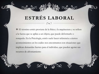 ESTRÉS LABORAL
 El término estrés proviene de la física y la arquitectura y se refiere
a la fuerza que se aplica a un objeto, que puede deformarlo o
romperlo. En la Psicología, estrés suele hacer referencia a ciertos
acontecimientos en los cuáles nos encontramos con situaciones que
implican demandas fuertes para el individuo, que pueden agotar sus
recursos de afrontamiento
 