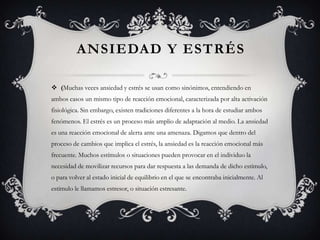 ANSIEDAD Y ESTRÉS
 (Muchas veces ansiedad y estrés se usan como sinónimos, entendiendo en
ambos casos un mismo tipo de reacción emocional, caracterizada por alta activación
fisiológica. Sin embargo, existen tradiciones diferentes a la hora de estudiar ambos
fenómenos. El estrés es un proceso más amplio de adaptación al medio. La ansiedad
es una reacción emocional de alerta ante una amenaza. Digamos que dentro del
proceso de cambios que implica el estrés, la ansiedad es la reacción emocional más
frecuente. Muchos estímulos o situaciones pueden provocar en el individuo la
necesidad de movilizar recursos para dar respuesta a las demanda de dicho estímulo,
o para volver al estado inicial de equilibrio en el que se encontraba inicialmente. Al
estímulo le llamamos estresor, o situación estresante.
 