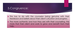 5.Congruence:
 This has to do with the counselor being genuine with their
feedback and beliefs about their client’s situation and progress.
 The more authentic and true they are with their counseling, the
more that their client and work to grow and benefit from their
help.
 