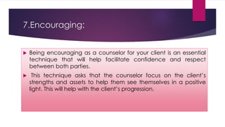 7.Encouraging:
 Being encouraging as a counselor for your client is an essential
technique that will help facilitate confidence and respect
between both parties.
 This technique asks that the counselor focus on the client’s
strengths and assets to help them see themselves in a positive
light. This will help with the client’s progression.
 