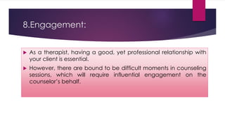 8.Engagement:
 As a therapist, having a good, yet professional relationship with
your client is essential.
 However, there are bound to be difficult moments in counseling
sessions, which will require influential engagement on the
counselor’s behalf.
 