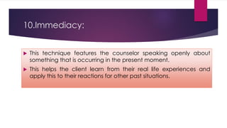 10.Immediacy:
 This technique features the counselor speaking openly about
something that is occurring in the present moment.
 This helps the client learn from their real life experiences and
apply this to their reactions for other past situations.
 