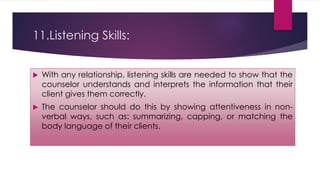 11.Listening Skills:
 With any relationship, listening skills are needed to show that the
counselor understands and interprets the information that their
client gives them correctly.
 The counselor should do this by showing attentiveness in non-
verbal ways, such as: summarizing, capping, or matching the
body language of their clients.
 