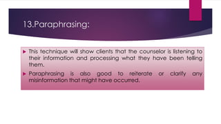 13.Paraphrasing:
 This technique will show clients that the counselor is listening to
their information and processing what they have been telling
them.
 Paraphrasing is also good to reiterate or clarify any
misinformation that might have occurred.
 