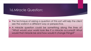 16.Miracle Question:
 The technique of asking a question of this sort will help the client
see the world in a different way or perspective.
 A miracle question could be something along the lines of:
“What would your world look like if a miracle occurred? What
would that miracle be and how would it change things?”
 
