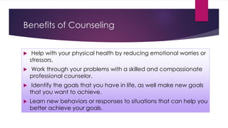 Benefits of Counseling
 Help with your physical health by reducing emotional worries or
stressors.
 Work through your problems with a skilled and compassionate
professional counselor.
 Identify the goals that you have in life, as well make new goals
that you want to achieve.
 Learn new behaviors or responses to situations that can help you
better achieve your goals.
 