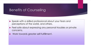 Benefits of Counseling
 Speak with a skilled professional about your fears and
perceptions of the world, and others.
 Feel safe about expressing any personal troubles or private
concerns.
 Work towards greater self-fulfillment.
 