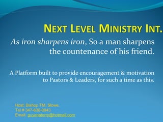 As iron sharpens iron, So a man sharpens
the countenance of his friend.
A Platform built to provide encouragement & motivation
to Pastors & Leaders, for such a time as this.

Host: Bishop TM. Slowe.
Tel # 347-636-0943
Email: guyanaterry@hotmail.com

 