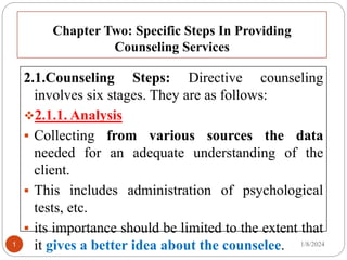 Chapter Two: Specific Steps In Providing
Counseling Services
2.1.Counseling Steps: Directive counseling
involves six stages. They are as follows:
2.1.1. Analysis
 Collecting from various sources the data
needed for an adequate understanding of the
client.
 This includes administration of psychological
tests, etc.
 its importance should be limited to the extent that
it gives a better idea about the counselee. 1/8/2024
1
 