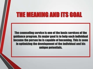 THE MEANING AND ITS GOAL
The counseling service is one of the basic services of the
guidance program. Its major goal is to help each individual
become the person he is capable of becoming. This is seen
in optimizing the development of the individual and his
unique potentials.
 