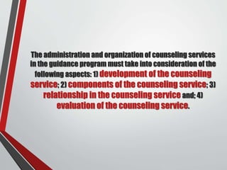 The administration and organization of counseling services
in the guidance program must take into consideration of the
following aspects: 1) development of the counseling
service; 2) components of the counseling service; 3)
relationship in the counseling service and; 4)
evaluation of the counseling service.
 