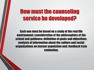 How must the counseling
service be developed?
Each one must be based on a study of the real life
environment; consideration of the philosophies of the
school and guidance; definition of goals and objectives;
analysis of information about the culture and social
organizations on learner population and; feedback from
evaluation.
 