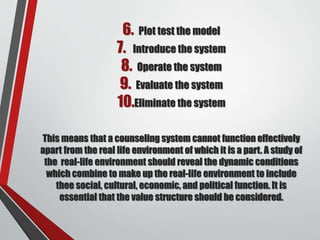 6. Plot test the model
7. Introduce the system
8. Operate the system
9. Evaluate the system
10.Eliminate the system
This means that a counseling system cannot function effectively
apart from the real life environment of which it is a part. A study of
the real-life environment should reveal the dynamic conditions
which combine to make up the real-life environment to include
thee social, cultural, economic, and political function. It is
essential that the value structure should be considered.
 