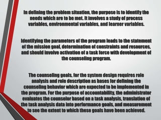 In defining the problem situation, the purpose is to identify the
needs which are to be met. It involves a study of process
variables, environmental variables, and learner variables.
Identifying the parameters of the program leads to the statement
of the mission goal, determination of constraints and resources,
and should involve activation of a task force with development of
the counseling program.
The counseling goals, for the system design requires role
analysis and role description as bases for defining the
counseling behavior which are expected to be implemented in
the program. For the purpose of accountability, the administrator
evaluates the counselor based on a task analysis, translation of
the task analysis data into performance goals, and measurement
to see the extent to which these goals have been achieved.
 