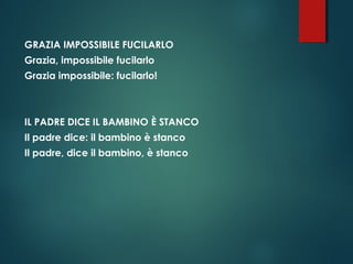 GRAZIA IMPOSSIBILE FUCILARLO
Grazia, impossibile fucilarlo
Grazia impossibile: fucilarlo!
IL PADRE DICE IL BAMBINO È STANCO
Il padre dice: il bambino è stanco
Il padre, dice il bambino, è stanco
 