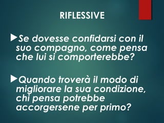 RIFLESSIVE
Se dovesse confidarsi con il
suo compagno, come pensa
che lui si comporterebbe?
Quando troverà il modo di
migliorare la sua condizione,
chi pensa potrebbe
accorgersene per primo?
 