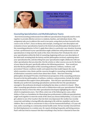 Counseling Specializations and Multidisciplinary Teams
OverviewCounseling professionals from different specializations frequently need to work
together to provide effective services to students, families, and individual clients. This
assignment asks you to address this need in two parts, using what you have learned in this
course so far. In Part 1, focus on theory and concepts, creating your own description and
evaluation of your specialization, based on the historical and philosophical development of
the counseling profession. In Part 2, apply these ideas to a particular case situation, focusing
on how a professional in your specialization might collaborate with professionals in other
specializations to help meet the needs of the client. Directions Part 1Evaluate the role of
your specialization within the field of counseling, beginning with your own description of
the field itself, including both the history and the philosophies involved, explaining where
your specialization fits, and describing how your specialization might collaborate with one
other specialization that you describe. Cite the articles or other sources you use for the basis
of your ideas.In this part, specifically address the following questions: How would you
describe the key philosophies of the counseling profession: wellness, resilience, and
prevention? Choose a wellness model, and explain how that model impacts the way in
which counselors view clients and the concerns brought to counseling, including the kinds
of information counselors need to have about their clients. How have those key
philosophies developed? Provide a brief historical perspective of the counseling profession
focused on the key philosophies of wellness, resilience, and prevention. Include the beliefs
and assumptions that support those philosophies. How did your specialization develop?
Identify your preferred counseling specialization and describe how the specialization
emerged or the profession developed, including the key ideas on which it is based. What
other counseling specialization works well in collaboration with your specialization? Briefly
explain the history of how this other specialization developed, highlighting the ways in
which it complements yours. Part 2Now, select one of the following two cases, either
Ashley or Paul, as a foundation for illustrating how professionals in different specializations
might work together to meet the needs of the client you choose:AshleyAshley, a 12-year-old
girl, admits to one of her teachers that she feels very depressed. Her mother has recently
remarried, and Ashley is having difficulty adjusting to life with her stepfather and his two
children. She is not able to concentrate in class or do her homework.PaulPaul, a 32-year-old
man, seeks counseling at a community mental health center. He has recently returned from
his third deployment to a combat zone. He reports drinking frequently and feeling anxious.
Paul’s wife has tried to reassure him that everything is fine, but he is reluctant to leave the
 