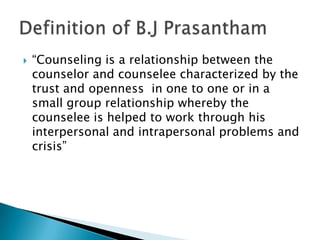    “Counseling is a relationship between the
    counselor and counselee characterized by the
    trust and openness in one to one or in a
    small group relationship whereby the
    counselee is helped to work through his
    interpersonal and intrapersonal problems and
    crisis”
 